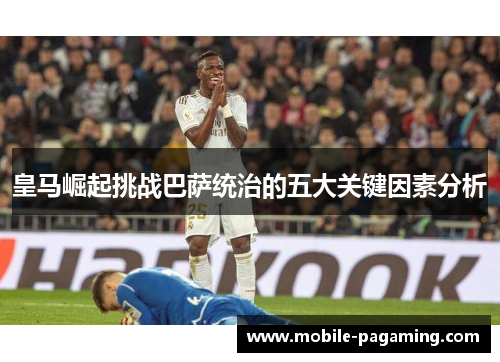 皇马崛起挑战巴萨统治的五大关键因素分析 皇马崛起挑战巴萨统治的五大关键因素分析