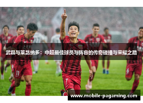 武磊与莱昂纳多:中超最佳球员与阵容的传奇碰撞与荣耀之路 武磊与莱昂纳多:中超最佳球员与阵容的传奇碰撞与荣耀之路