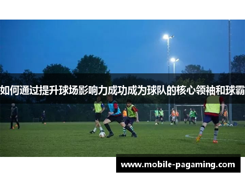 如何通过提升球场影响力成功成为球队的核心领袖和球霸 如何通过提升球场影响力成功成为球队的核心领袖和球霸