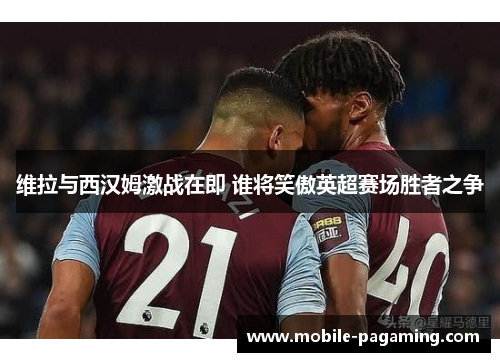 维拉与西汉姆激战在即 谁将笑傲英超赛场胜者之争